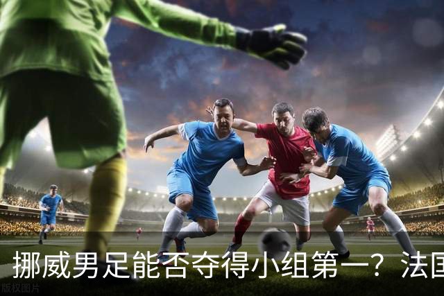 挪威男足能否夺得小组第一？法国男足在淘汰赛的专注度如何？